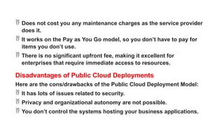  Does not cost you any maintenance charges as the service provider
does it.
 It works on the Pay as You Go model, so you don’t have to pay for
items you don’t use.
 There is no significant upfront fee, making it excellent for
enterprises that require immediate access to resources.
Disadvantages of Public Cloud Deployments
Here are the cons/drawbacks of the Public Cloud Deployment Model:
 It has lots of issues related to security.
 Privacy and organizational autonomy are not possible.
 You don’t control the systems hosting your business applications.
 