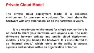 Private Cloud Model
The private cloud deployment model is a dedicated
environment for one user or customer. You don’t share the
hardware with any other users, as all the hardware is yours.
It is a one-to-one environment for single use, so there is
no need to share your hardware with anyone else. The main
difference between private and public cloud deployment
models is how you handle the hardware. It is also referred to
as “internal cloud,” which refers to the ability to access
systems and services within an organization or border.
 