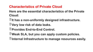 Characteristics of Private Cloud
Here are the essential characteristics of the Private
Cloud:
It has a non-uniformly designed infrastructure.
Very low risk of data leaks.
Provides End-to-End Control.
Weak SLA, but you can apply custom policies.
Internal Infrastructure to manage resources easily.
 