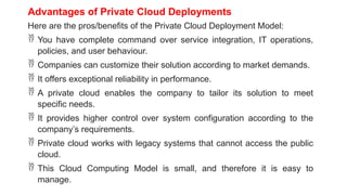 Advantages of Private Cloud Deployments
Here are the pros/benefits of the Private Cloud Deployment Model:
 You have complete command over service integration, IT operations,
policies, and user behaviour.
 Companies can customize their solution according to market demands.
 It offers exceptional reliability in performance.
 A private cloud enables the company to tailor its solution to meet
specific needs.
 It provides higher control over system configuration according to the
company’s requirements.
 Private cloud works with legacy systems that cannot access the public
cloud.
 This Cloud Computing Model is small, and therefore it is easy to
manage.
 