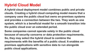 Hybrid Cloud Model
A hybrid cloud deployment model combines public and private
clouds. Creating a hybrid cloud computing model means that a
company uses the public cloud but owns on-premises systems
and provides a connection between the two. They work as one
system, which is a beneficial model for a smooth transition into
the public cloud over an extended period.
Some companies cannot operate solely in the public cloud
because of security concerns or data protection requirements.
So, they may select the hybrid cloud to combine the
requirements with the benefits of a public cloud. It enables on-
premises applications with sensitive data to run alongside
public cloud applications.
 