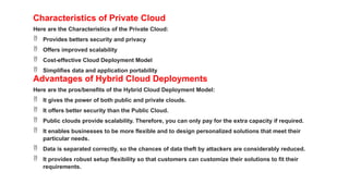 Characteristics of Private Cloud
Here are the Characteristics of the Private Cloud:
 Provides betters security and privacy
 Offers improved scalability
 Cost-effective Cloud Deployment Model
 Simplifies data and application portability
Advantages of Hybrid Cloud Deployments
Here are the pros/benefits of the Hybrid Cloud Deployment Model:
 It gives the power of both public and private clouds.
 It offers better security than the Public Cloud.
 Public clouds provide scalability. Therefore, you can only pay for the extra capacity if required.
 It enables businesses to be more flexible and to design personalized solutions that meet their
particular needs.
 Data is separated correctly, so the chances of data theft by attackers are considerably reduced.
 It provides robust setup flexibility so that customers can customize their solutions to fit their
requirements.
 