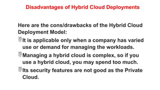 Disadvantages of Hybrid Cloud Deployments
Here are the cons/drawbacks of the Hybrid Cloud
Deployment Model:
It is applicable only when a company has varied
use or demand for managing the workloads.
Managing a hybrid cloud is complex, so if you
use a hybrid cloud, you may spend too much.
Its security features are not good as the Private
Cloud.
 