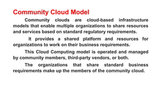 Community Cloud Model
Community clouds are cloud-based infrastructure
models that enable multiple organizations to share resources
and services based on standard regulatory requirements.
It provides a shared platform and resources for
organizations to work on their business requirements.
This Cloud Computing model is operated and managed
by community members, third-party vendors, or both.
The organizations that share standard business
requirements make up the members of the community cloud.
 