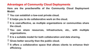 Advantages of Community Cloud Deployments
Here are the pros/benefits of the Community Cloud Deployment
Model:
 You can establish a low-cost private cloud.
 It helps you to do collaborative work on the cloud.
 It is cost-effective, as multiple organizations or communities share
the cloud.
 You can share resources, Infrastructure, etc., with multiple
organizations.
 It is a suitable model for both collaboration and data sharing.
 Gives better security than the public cloud.
 It offers a collaborative space that allows clients to enhance their
efficiency.
 