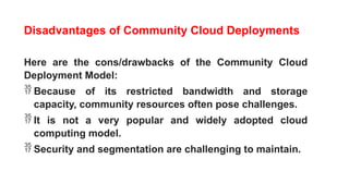 Disadvantages of Community Cloud Deployments
Here are the cons/drawbacks of the Community Cloud
Deployment Model:
 Because of its restricted bandwidth and storage
capacity, community resources often pose challenges.
 It is not a very popular and widely adopted cloud
computing model.
 Security and segmentation are challenging to maintain.
 