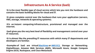 Infrastructure As A Service (IaaS)
•It is the most flexible type of cloud service which lets you rent the hardware and
contains the basic building blocks for cloud and IT.
•It gives complete control over the hardware that runs your application (servers,
VMs, storage, networks & operating systems).
•It’s an instant computing infrastructure, provisioned and managed over the
internet.
•IaaS gives you the very best level of flexibility and management control over your
IT resources.
•It is almost like the prevailing IT resources with which many IT departments and
developers are familiar.
•Examples of IaaS are virtual Machines or AWS EC2, Storage or Networking.
DigitalOcean, Amazon Web Services (AWS), Microsoft Azure, Google Compute
Engine (GCE), Rackspace, and Cisco Metacloud.
 