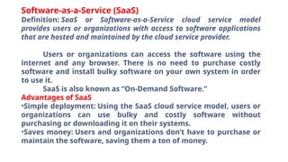 Software-as-a-Service (SaaS)
Definition: SaaS or Software-as-a-Service cloud service model
provides users or organizations with access to software applications
that are hosted and maintained by the cloud service provider.
Users or organizations can access the software using the
internet and any browser. There is no need to purchase costly
software and install bulky software on your own system in order
to use it.
SaaS is also known as “On-Demand Software.”
Advantages of SaaS
•Simple deployment: Using the SaaS cloud service model, users or
organizations can use bulky and costly software without
purchasing or downloading it on their systems.
•Saves money: Users and organizations don’t have to purchase or
maintain the software, saving them a ton of money.
 