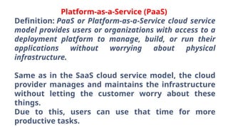 Platform-as-a-Service (PaaS)
Definition: PaaS or Platform-as-a-Service cloud service
model provides users or organizations with access to a
deployment platform to manage, build, or run their
applications without worrying about physical
infrastructure.
Same as in the SaaS cloud service model, the cloud
provider manages and maintains the infrastructure
without letting the customer worry about these
things.
Due to this, users can use that time for more
productive tasks.
 