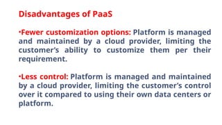 Disadvantages of PaaS
•Fewer customization options: Platform is managed
and maintained by a cloud provider, limiting the
customer’s ability to customize them per their
requirement.
•Less control: Platform is managed and maintained
by a cloud provider, limiting the customer’s control
over it compared to using their own data centers or
platform.
 