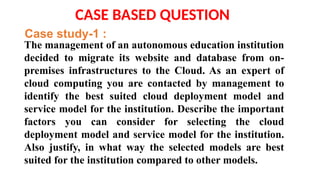 The management of an autonomous education institution
decided to migrate its website and database from on-
premises infrastructures to the Cloud. As an expert of
cloud computing you are contacted by management to
identify the best suited cloud deployment model and
service model for the institution. Describe the important
factors you can consider for selecting the cloud
deployment model and service model for the institution.
Also justify, in what way the selected models are best
suited for the institution compared to other models.
CASE BASED QUESTION
Case study-1 :
 