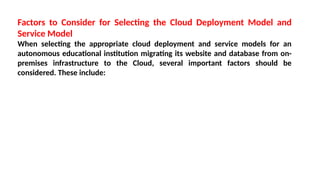 Factors to Consider for Selecting the Cloud Deployment Model and
Service Model
When selecting the appropriate cloud deployment and service models for an
autonomous educational institution migrating its website and database from on-
premises infrastructure to the Cloud, several important factors should be
considered. These include:
 