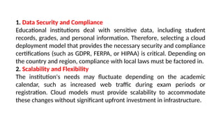 1. Data Security and Compliance
Educational institutions deal with sensitive data, including student
records, grades, and personal information. Therefore, selecting a cloud
deployment model that provides the necessary security and compliance
certifications (such as GDPR, FERPA, or HIPAA) is critical. Depending on
the country and region, compliance with local laws must be factored in.
2. Scalability and Flexibility
The institution's needs may fluctuate depending on the academic
calendar, such as increased web traffic during exam periods or
registration. Cloud models must provide scalability to accommodate
these changes without significant upfront investment in infrastructure.
 