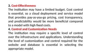 3. Cost-Effectiveness
The institution may have a limited budget. Cost control
is essential, so a cloud deployment and service model
that provides pay-as-you-go pricing, cost transparency,
and predictability would be more beneficial compared
to a model with high fixed costs.
4. Control and Customization Needs
The institution may require a specific level of control
over the infrastructure and applications. Understanding
the level of customization and control required for the
website and database is essential in selecting the
appropriate model.
 