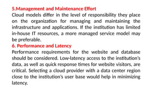 5.Management and Maintenance Effort
Cloud models differ in the level of responsibility they place
on the organization for managing and maintaining the
infrastructure and applications. If the institution has limited
in-house IT resources, a more managed service model may
be preferable.
6. Performance and Latency
Performance requirements for the website and database
should be considered. Low-latency access to the institution’s
data, as well as quick response times for website visitors, are
critical. Selecting a cloud provider with a data center region
close to the institution’s user base would help in minimizing
latency.
 
