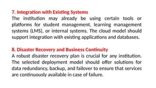 7. Integration with Existing Systems
The institution may already be using certain tools or
platforms for student management, learning management
systems (LMS), or internal systems. The cloud model should
support integration with existing applications and databases.
8. Disaster Recovery and Business Continuity
A robust disaster recovery plan is crucial for any institution.
The selected deployment model should offer solutions for
data redundancy, backup, and failover to ensure that services
are continuously available in case of failure.
 