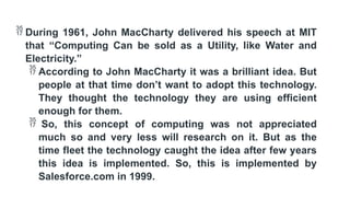  During 1961, John MacCharty delivered his speech at MIT
that “Computing Can be sold as a Utility, like Water and
Electricity.”
 According to John MacCharty it was a brilliant idea. But
people at that time don’t want to adopt this technology.
They thought the technology they are using efficient
enough for them.
 So, this concept of computing was not appreciated
much so and very less will research on it. But as the
time fleet the technology caught the idea after few years
this idea is implemented. So, this is implemented by
Salesforce.com in 1999.
 