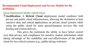 Recommended Cloud Deployment and Service Models for the
Institution
Cloud Deployment Model: Hybrid Cloud
 Justification: A Hybrid Cloud deployment model combines both
private and public cloud infrastructures, allowing the institution to host
sensitive data and critical applications on private cloud systems while
using the public cloud for more general-purpose services like web
hosting and content delivery.
This gives the institution the ability to have better control
over data privacy and compliance for sensitive student information while
taking advantage of the scalability and cost-effectiveness of the public
cloud for less critical systems (e.g., public-facing websites).
 