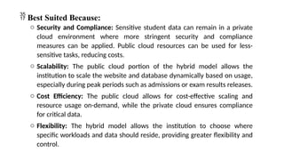  Best Suited Because:
o Security and Compliance: Sensitive student data can remain in a private
cloud environment where more stringent security and compliance
measures can be applied. Public cloud resources can be used for less-
sensitive tasks, reducing costs.
o Scalability: The public cloud portion of the hybrid model allows the
institution to scale the website and database dynamically based on usage,
especially during peak periods such as admissions or exam results releases.
o Cost Efficiency: The public cloud allows for cost-effective scaling and
resource usage on-demand, while the private cloud ensures compliance
for critical data.
o Flexibility: The hybrid model allows the institution to choose where
specific workloads and data should reside, providing greater flexibility and
control.
 