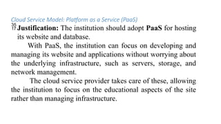 Cloud Service Model: Platform as a Service (PaaS)
Justification: The institution should adopt PaaS for hosting
its website and database.
With PaaS, the institution can focus on developing and
managing its website and applications without worrying about
the underlying infrastructure, such as servers, storage, and
network management.
The cloud service provider takes care of these, allowing
the institution to focus on the educational aspects of the site
rather than managing infrastructure.
 
