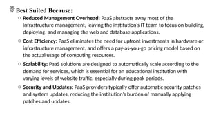  Best Suited Because:
o Reduced Management Overhead: PaaS abstracts away most of the
infrastructure management, leaving the institution’s IT team to focus on building,
deploying, and managing the web and database applications.
o Cost Efficiency: PaaS eliminates the need for upfront investments in hardware or
infrastructure management, and offers a pay-as-you-go pricing model based on
the actual usage of computing resources.
o Scalability: PaaS solutions are designed to automatically scale according to the
demand for services, which is essential for an educational institution with
varying levels of website traffic, especially during peak periods.
o Security and Updates: PaaS providers typically offer automatic security patches
and system updates, reducing the institution’s burden of manually applying
patches and updates.
 