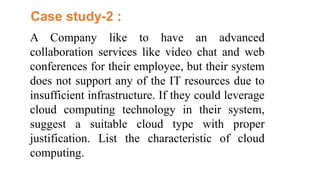 A Company like to have an advanced
collaboration services like video chat and web
conferences for their employee, but their system
does not support any of the IT resources due to
insufficient infrastructure. If they could leverage
cloud computing technology in their system,
suggest a suitable cloud type with proper
justification. List the characteristic of cloud
computing.
Case study-2 :
 