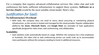 For a company that requires advanced collaboration services like video chat and web
conferences but lacks sufficient infrastructure to support these systems, Software as a
Service (SaaS) would be the most suitable cloud model. Here's why:
Justification for SaaS:
No Infrastructure Overhead:
o With SaaS, the company does not need to worry about procuring or maintaining physical
infrastructure, as the service is hosted and managed by the cloud provider. Popular collaboration
platforms like Zoom, Microsoft Teams, and Google Meet are examples of SaaS applications
specifically designed for video chats, web conferencing, and collaboration.
Scalability:
o SaaS solutions scale automatically based on usage. Whether the company has a few employees
or hundreds, the video chat or web conferencing service can easily scale up to accommodate
more participants without the company needing to invest in additional resources.
 