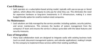Cost-Efficiency:
o SaaS operates on a subscription-based pricing model, typically with pay-as-you-go or tiered
options, which allows the company to only pay for what they use. This eliminates the need
for expensive hardware or long-term investments in IT infrastructure, making it a more
budget-friendly option for small to medium-sized companies.
No Maintenance:
o SaaS solutions are fully managed by the service provider, including updates, security patches,
and server maintenance. This removes the burden of system management from the
company's IT team and ensures the service is always up-to-date with the latest features and
security measures.
Ease of Integration:
o Many SaaS collaboration tools are designed to integrate easily with existing business tools
(such as email, document management systems, and calendar applications), making it simple
for the company to implement these services within their existing workflows.
 