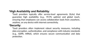 •High Availability and Reliability:
•SaaS providers typically offer service-level agreements (SLAs) that
guarantee high availability (e.g., 99.9% uptime) and global reach,
ensuring that employees can access collaboration tools from anywhere,
anytime, on any device with internet connectivity.
•Security:
•SaaS providers often implement robust security measures, including
data encryption, authentication, and compliance with industry standards
(e.g., GDPR, HIPAA), which ensures secure communication and data
protection.
 