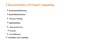 Characteristics of Cloud Computing
 On-Demand Self-Service:
 Broad Network Access
 Rapid Elasticity:
 Resource Pooling:
 Measured Service:
 Security:
 Cost Efficiency:
 Reliability and Availability:
 
