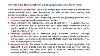 There are many characteristics of Cloud Computing here are few of them :
1. On-demand self-services: The Cloud computing services does not require any
human administrators, user themselves are able to provision, monitor and
manage computing resources as needed.
2. Broad network access: The Computing services are generally provided over
standard networks and heterogeneous devices.
3. Rapid elasticity: The Computing services should have IT resources that are
able to scale out and in quickly and on a need basis. Whenever the user
require services it is provided to him and it is scale out as soon as its
requirement gets over.
4. Resource pooling: The IT resource (e.g., networks, servers, storage,
applications, and services) present are shared across multiple applications
and occupant in an uncommitted manner. Multiple clients are provided service
from a same physical resource.
5. Measured service: The resource utilization is tracked for each application and
occupant, it will provide both the user and the resource provider with an
account of what has been used. This is done for various reasons like
monitoring billing and effective use of resource.
 