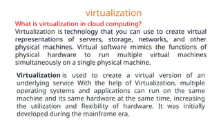 What is virtualization in cloud computing?
Virtualization is technology that you can use to create virtual
representations of servers, storage, networks, and other
physical machines. Virtual software mimics the functions of
physical hardware to run multiple virtual machines
simultaneously on a single physical machine.
virtualization
Virtualization is used to create a virtual version of an
underlying service With the help of Virtualization, multiple
operating systems and applications can run on the same
machine and its same hardware at the same time, increasing
the utilization and flexibility of hardware. It was initially
developed during the mainframe era.
 
