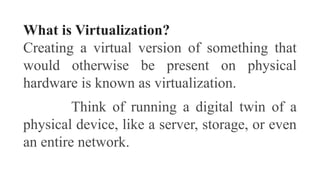 What is Virtualization?
Creating a virtual version of something that
would otherwise be present on physical
hardware is known as virtualization.
Think of running a digital twin of a
physical device, like a server, storage, or even
an entire network.
 