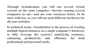 Through virtualization, you will run several virtual
systems on the same computer—thereby running several
computers in one—and use your resources better. To do
more with less, as you will not need different hardware for
all your activities.
In technical terms, virtualization is the process of creating
multiple logical instances on a single computer’s hardware
to fully leverage the system’s underlying resources,
enhancing productivity and efficiency for both
professional and personal needs.
 