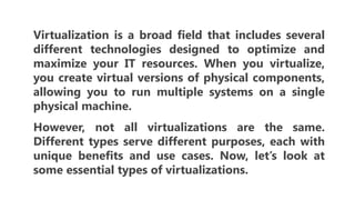 Virtualization is a broad field that includes several
different technologies designed to optimize and
maximize your IT resources. When you virtualize,
you create virtual versions of physical components,
allowing you to run multiple systems on a single
physical machine.
However, not all virtualizations are the same.
Different types serve different purposes, each with
unique benefits and use cases. Now, let’s look at
some essential types of virtualizations.
 