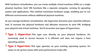 With hardware virtualization, you can create multiple virtual machines (VMs) on a single
physical machine. Each VM functions like a separate computer, running its operating
system and applications. This method maximizes hardware usage, enabling you to run
different environments without additional physical machines.
As you manage hardware virtualization, the hypervisor becomes your essential software
tool. It oversees the physical hardware and allocates resources to each VM, bridging
your physical and virtual machines. You’ll encounter two types of hypervisors:
 Type 1 Hypervisor: This type runs directly on your physical hardware. It’s
commonly used in servers because it is efficient and does not require a host
operating system.
 Type 2 Hypervisor: This type operates on your existing operating system. It’s
easier to set up but comes with some performance trade-offs.
 