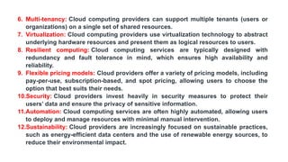 6. Multi-tenancy: Cloud computing providers can support multiple tenants (users or
organizations) on a single set of shared resources.
7. Virtualization: Cloud computing providers use virtualization technology to abstract
underlying hardware resources and present them as logical resources to users.
8. Resilient computing: Cloud computing services are typically designed with
redundancy and fault tolerance in mind, which ensures high availability and
reliability.
9. Flexible pricing models: Cloud providers offer a variety of pricing models, including
pay-per-use, subscription-based, and spot pricing, allowing users to choose the
option that best suits their needs.
10.Security: Cloud providers invest heavily in security measures to protect their
users’ data and ensure the privacy of sensitive information.
11.Automation: Cloud computing services are often highly automated, allowing users
to deploy and manage resources with minimal manual intervention.
12.Sustainability: Cloud providers are increasingly focused on sustainable practices,
such as energy-efficient data centers and the use of renewable energy sources, to
reduce their environmental impact.
 