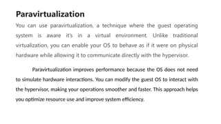 Paravirtualization
You can use paravirtualization, a technique where the guest operating
system is aware it’s in a virtual environment. Unlike traditional
virtualization, you can enable your OS to behave as if it were on physical
hardware while allowing it to communicate directly with the hypervisor.
Paravirtualization improves performance because the OS does not need
to simulate hardware interactions. You can modify the guest OS to interact with
the hypervisor, making your operations smoother and faster. This approach helps
you optimize resource use and improve system efficiency.
 