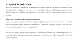 4. Hybrid Virtualization
Hybrid virtualization combines the advantages of complete and paravirtualization. This approach allows
you to use full virtualization when you need compatibility with unmodified operating systems and
paravirtualization to enhance performance. You can choose the best approach for each part of your
system.
Benefits of Combining Full and Paravirtualization
Hybrid virtualization provides a balanced approach by blending both methods. You can run any OS
without modification while enjoying paravirtualization’s speed and efficiency. This means you don’t have
to compromise on performance or compatibility.
you can use hybrid virtualization to tailor your environment. Whether you prioritize performance or
require broad OS support, this approach adapts to your requirements, making it a versatile solution for
various scenarios.
 