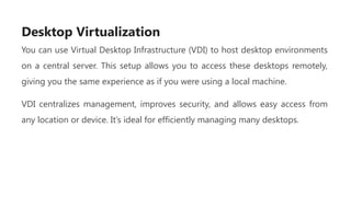 Desktop Virtualization
You can use Virtual Desktop Infrastructure (VDI) to host desktop environments
on a central server. This setup allows you to access these desktops remotely,
giving you the same experience as if you were using a local machine.
VDI centralizes management, improves security, and allows easy access from
any location or device. It’s ideal for efficiently managing many desktops.
 