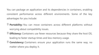 You can package an application and its dependencies in containers, enabling
consistent performance across different environments. Some of the key
advantages for you include:
 Portability: You can move containers across different platforms without
worrying about compatibility issues.
 Efficiency: Containers use fewer resources because they share the host OS,
leading to faster startup times and less memory usage.
 Consistency: Containers ensure your application runs the same way, no
matter where you deploy it.
 