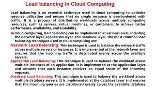 Load balancing in Cloud Computing
Load balancing is an essential technique used in cloud computing to optimize
resource utilization and ensure that no single resource is overburdened with
traffic. It is a process of distributing workloads across multiple computing
resources, such as servers, virtual machines, or containers, to achieve better
performance, availability, and scalability.
In cloud computing, load balancing can be implemented at various levels, including
the network layer, application layer, and database layer. The most common load
balancing techniques used in cloud computing are:
Network Load Balancing: This technique is used to balance the network traffic
across multiple servers or instances. It is implemented at the network layer and
ensures that the incoming traffic is distributed evenly across the available
servers.
Application Load Balancing: This technique is used to balance the workload across
multiple instances of an application. It is implemented at the application layer
and ensures that each instance receives an equal share of the incoming
requests.
Database Load Balancing: This technique is used to balance the workload across
multiple database servers. It is implemented at the database layer and ensures
that the incoming queries are distributed evenly across the available database
 
