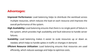 Advantages:
Improved Performance: Load balancing helps to distribute the workload across
multiple resources, which reduces the load on each resource and improves the
overall performance of the system.
High Availability: Load balancing ensures that there is no single point of failure in
the system, which provides high availability and fault tolerance to handle server
failures.
Scalability: Load balancing makes it easier to scale resources up or down as
needed, which helps to handle spikes in traffic or changes in demand.
Efficient Resource Utilization: Load balancing ensures that resources are used
efficiently, which reduces wastage and helps to optimize costs.
 