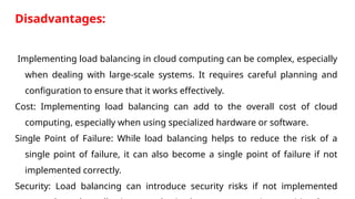 Disadvantages:
Implementing load balancing in cloud computing can be complex, especially
when dealing with large-scale systems. It requires careful planning and
configuration to ensure that it works effectively.
Cost: Implementing load balancing can add to the overall cost of cloud
computing, especially when using specialized hardware or software.
Single Point of Failure: While load balancing helps to reduce the risk of a
single point of failure, it can also become a single point of failure if not
implemented correctly.
Security: Load balancing can introduce security risks if not implemented
 