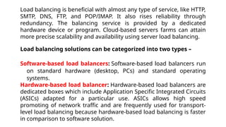 Load balancing is beneficial with almost any type of service, like HTTP,
SMTP, DNS, FTP, and POP/IMAP. It also rises reliability through
redundancy. The balancing service is provided by a dedicated
hardware device or program. Cloud-based servers farms can attain
more precise scalability and availability using server load balancing.
Load balancing solutions can be categorized into two types –
Software-based load balancers: Software-based load balancers run
on standard hardware (desktop, PCs) and standard operating
systems.
Hardware-based load balancer: Hardware-based load balancers are
dedicated boxes which include Application Specific Integrated Circuits
(ASICs) adapted for a particular use. ASICs allows high speed
promoting of network traffic and are frequently used for transport-
level load balancing because hardware-based load balancing is faster
in comparison to software solution.
 