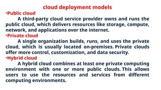 cloud deployment models
•Public cloud
A third-party cloud service provider owns and runs the
public cloud, which delivers resources like storage, compute,
network, and applications over the internet.
•Private cloud
A single organization builds, runs, and uses the private
cloud, which is usually located on-premises. Private clouds
offer more control, customization, and data security.
•Hybrid cloud
A hybrid cloud combines at least one private computing
environment with one or more public clouds. This allows
users to use the resources and services from different
computing environments.
 