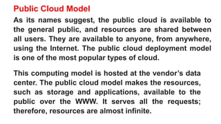 Public Cloud Model
As its names suggest, the public cloud is available to
the general public, and resources are shared between
all users. They are available to anyone, from anywhere,
using the Internet. The public cloud deployment model
is one of the most popular types of cloud.
This computing model is hosted at the vendor’s data
center. The public cloud model makes the resources,
such as storage and applications, available to the
public over the WWW. It serves all the requests;
therefore, resources are almost infinite.
 