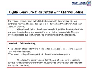 The channel encoder adds extra bits (redundancy) to the message bits in a
controlled manner. The encoded signal is modulated and then transmitted over
the noisy channel.
After demodulation, the channel decoder identifies the redundant bits
and uses them to detect and correct the errors in the message bits. Thus the
errors introduced due to channel noise are minimized by channel coding.
Drawbacks of channel coding
* The addition of redundant bits in the coded messages, increases the required
transmission bandwidth.
* The use of coding adds complexity to the communication system.
Therefore, the design trade-offs in the use of error control coding to
achieve acceptable error performance must include consideration of bandwidth
and system complexity.
Digital Communication System with Channel Coding
MATRUSRI
ENGINEERING COLLEGE
 