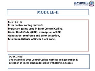 CONTENTS:
Error control coding methods
Important terms used in Error Control Coding
Linear Block Codes (LBC): description of LBC,
Generation, syndrome and error detection,
Minimum distance of linear block code,
OUTCOMES:
Understanding Error Control Coding methods and generation &
detection of linear block codes along with Hamming codes.
MODULE-II
MATRUSRI
ENGINEERING COLLEGE
 