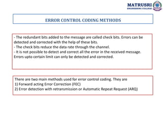 - The redundant bits added to the message are called check bits. Errors can be
detected and corrected with the help of these bits.
- The check bits reduce the data rate through the channel.
- It is not possible to detect and correct all the error in the received message.
Errors upto certain limit can only be detected and corrected.
There are two main methods used for error control coding. They are
1) Forward acting Error Correction (FEC)
2) Error detection with retransmission or Automatic Repeat Request (ARQ)
ERROR CONTROL CODING METHODS
MATRUSRI
ENGINEERING COLLEGE
 